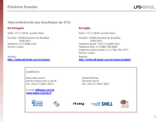 Teleconferências dos Resultados de 3T10
Em Português Em Inglês
Data: 17/11/2010, quarta-feira Data: 17/11/2010, quarta-feira
Horário: 10h00 (Horário de Brasília)
7h00 (NY)
Horário: 12h00 (Horário de Brasília)
9h00 (NY)
Telefone: (11) 4688-6361
Senha: Lopes
Telefone Brasil: +55 (11) 4688-6361
Telefone EUA: (+1) 888-700-0802
Telefone outros países: (+1) 786-924-6977
Senha: Lopes
Replay: Replay:
http://webcall.riweb.com.br/lopes/ http://webcall.riweb.com.br/lopes/english/
CONTATOS
Marcello Leone
Diretor Financeiro e de RI
Tel. +55 (11) 3067-0015
Samia Nemer
Gerente de RI
Tel. +55 (11) 3067-0257
E-mail: ri@lopes.com.br
www.lopes.com.br/ri
Próximos Eventos
33
 