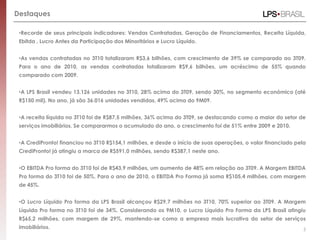 Destaques
•Recorde de seus principais indicadores: Vendas Contratadas, Geração de Financiamentos, Receita Líquida,
Ebitda , Lucro Antes da Participação dos Minoritários e Lucro Líquido.
•As vendas contratadas no 3T10 totalizaram R$3,6 bilhões, com crescimento de 39% se comparado ao 3T09.
Para o ano de 2010, as vendas contratadas totalizaram R$9,6 bilhões, um acréscimo de 55% quando
comparado com 2009.
•A LPS Brasil vendeu 13.126 unidades no 3T10, 28% acima do 3T09, sendo 30%, no segmento econômico (até
R$150 mil). No ano, já são 36.016 unidades vendidas, 49% acima do 9M09.
•A receita líquida no 3T10 foi de R$87,5 milhões, 36% acima do 3T09, se destacando como a maior do setor de
serviços imobiliários. Se compararmos o acumulado do ano, o crescimento foi de 51% entre 2009 e 2010.
•A CrediPronto! financiou no 3T10 R$154,1 milhões, e desde o início de suas operações, o valor financiado pela
CrediPronto! já atingiu a marca de R$591,0 milhões, sendo R$387,1 neste ano.
•O EBITDA Pro forma do 3T10 foi de R$43,9 milhões, um aumento de 48% em relação ao 3T09. A Margem EBITDA
Pro forma do 3T10 foi de 50%. Para o ano de 2010, o EBITDA Pro Forma já soma R$105,4 milhões, com margem
de 45%.
•O Lucro Líquido Pro forma da LPS Brasil alcançou R$29,7 milhões no 3T10, 70% superior ao 3T09. A Margem
Líquida Pro forma no 3T10 foi de 34%. Considerando os 9M10, o Lucro Líquido Pro Forma da LPS Brasil atingiu
R$65,2 milhões, com margem de 29%, mantendo-se como a empresa mais lucrativa do setor de serviços
imobiliários. 5
 