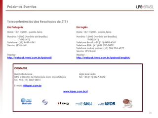 Próximos Eventos



Teleconferências dos Resultados de 3T11
Em Português                                           Em Inglês
Data: 10/11/2011, quinta-feira                         Data: 10/11/2011, quinta-feira
Horário: 10h00 (Horário de Brasília)                   Horário: 12h00 (Horário de Brasília)
          7h00 (NY)                                              9h00 (NY)
Telefone: (11) 4688-6361                               Telefone Brasil: +55 (11) 4688-6361
Senha: LPS Brasil                                      Telefone EUA: (+1) 888 700-0802
                                                       Telefone outros países: (+1) 786 924-6977
                                                       Senha: LPS Brasil
Replay:                                                Replay:
http://webcall.riweb.com.br/lpsbrasil/                 http://webcall.riweb.com.br/lpsbrasil/english/



      CONTATOS

      Marcello Leone                                     Lígia Azevedo
      CFO e Diretor de Relações com Investidores         Tel. +55 (11) 3067-0312
      Tel. +55 (11) 3067-0015

      E-mail: ri@lopes.com.br

                                             www.lopes.com.br/ri




                                                                                                        26
 
