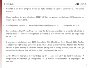 Destaques

•    No 3T11, a LPS Brasil atingiu a marca de R$4,3 bilhões em Vendas Contratadas, 19% acima
     do 3T10.


•    No acumulado do ano, atingimos R$12,7 bilhões em vendas contratadas, 33% superior ao
     mesmo período de 2010.


•    A Companhia gerou R$97,9 milhões de Receita Líquida no 3T11, 12% superior ao 3T10.


•    Em outubro, a CrediPronto! bateu o recorde de financiamentos em um mês, atingindo a
     marca de R$144 milhões. Entre janeiro e outubro, o crescimento do volume de originação
     foi de 115%.


•    8 aquisições realizadas em 2011: Imobiliária Thá (Curitiba), Erwin Maack (São Paulo),
     AçãoDall’Oca (Brasília), Condessa (São Paulo), Brisa (Minas Gerais), Itaplan (São Paulo),
     Imóvel A (São Paulo) e Eduardo Imóveis (Mogi das Cruzes). Desde julho de 2010, já
     realizamos 15 aquisições, totalizando R$6,2 bilhões de VGV anual.


•    A CrediPronto! financiou R$358 milhões no 3T11, sobre um VGV de R$581,1 milhões. A
     Originação acumulada já ultrapassou R$1,8 bilhão, considerando a originação de
     outubro.
                                                                                                 5
 
