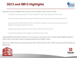 3Q13 and 9M13 Highlights
• Adjusted net revenue of R$264.6 million (+24.7%) in 3Q13 and R$761.3 million (+25.7%) in 9M13.
• Consolidated traffic volume increased 5.7% in 3Q13, reaching 21.3 million vehicle equivalents, and 4.8% in 9M13.

• Container Container handling at Portonave totaled 188,100 TEUs in 3Q13, an increase of 5.6%. Grow in 9M13 w 13.7%.
th
as

• Energy sold in 3Q13 and 9M13 totaled 165.2 GWm and 459.8 GWm, respectively. Rio Canoas w operational at the end of
ent
September, increasing the energy sold by 15.5 GWm.

• Cabotage volume totaled 15,200 TEUs in 3Q13 (+12.8%) and 36,500 TEUs in 9M13 (+23.3%).

• Viracopos Airport handled 2.3 million passengers and 59,800 tons of cargo in 3Q13.

• Adjusted EBITDA totaled R$119.4 million (+18.1%) in the quarter, with margin of 45.1%. In 9M13, adjusted EBITDA was R$371.7
million (+24.0%), with margin of 48.8%. LTM adjusted EBITDA stood at R$491.4 million.
• Net income of R$4.6 million and Dividend Calculation Base of R$18.2 million in 3Q13. In 9M13, the Dividend Calculation Base was
R$43.0 million.

3

 