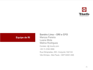 Equipe de RI

Sandro Lima – DRI e CFO
Marcos Pereira
Luana Mota
Melina Rodrigues
Contato: ri@ triunfo.com

+55 11 2169 3999
Rua Olimpíadas, 205 - Conjunto 142/143
Vila Olímpia - São Paulo - CEP 04551-000

21

 