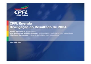 CPFL Energia
Divulgação do Resultado de 2004
Wilson Ferreira Jr. – Presidente
José Antônio de Almeida Filippo – VP Financeiro e de Relação com Investidores
Vitor Fagá de Almeida – Gerente de Relação com Investidores



Março de 2005




                                                                                2
 