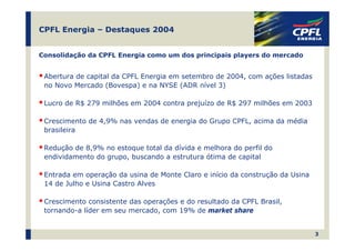 CPFL Energia – Destaques 2004


Consolidação da CPFL Energia como um dos principais players do mercado


 Abertura de capital da CPFL Energia em setembro de 2004, com ações listadas
 no Novo Mercado (Bovespa) e na NYSE (ADR nível 3)

 Lucro de R$ 279 milhões em 2004 contra prejuízo de R$ 297 milhões em 2003

 Crescimento de 4,9% nas vendas de energia do Grupo CPFL, acima da média
 brasileira

 Redução de 8,9% no estoque total da dívida e melhora do perfil do
 endividamento do grupo, buscando a estrutura ótima de capital

 Entrada em operação da usina de Monte Claro e início da construção da Usina
 14 de Julho e Usina Castro Alves

 Crescimento consistente das operações e do resultado da CPFL Brasil,
 tornando-a líder em seu mercado, com 19% de market share


                                                                               3
 