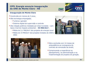 CPFL Energia anuncia inauguração
 da UHE de Monte Claro - RS

 Inauguração de Monte Claro

  Construída em menos de 3 anos;
  Alta tecnologia empregada;
     • Turbina e gerador
     • Sistema digital de supervisão e controle
  Alta relação potência instalada por área inundada – com
  baixo nível de impacto ambiental: - 93 MW/Km²;
     • Média de 5,1 MW/Km² dos projetos de energia nova¹
     • Média de 14 MW/km² dos projetos licitados de 2000 a
       2002




                                                             Obra concluída com 14 meses de
                                                             antecedência ao cronograma do
                                                             contrato de concessão da Aneel;

                                                             Comprovando a experiência no
                                                             planejamento, na administração e na
                                                             implementação de projetos de geração.


¹ - Novos projetos de geração a serem leiloados pela Aneel                                           32
 