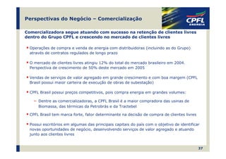 Perspectivas do Negócio – Comercialização

Comercializadora segue atuando com sucesso na retenção de clientes livres
dentro do Grupo CPFL e crescendo no mercado de clientes livres

  Operações de compra e venda de energia com distribuidoras (incluindo as do Grupo)
  através de contratos regulados de longo prazo

  O mercado de clientes livres atingiu 12% do total do mercado brasileiro em 2004.
  Perspectiva de crescimento de 50% deste mercado em 2005

  Vendas de serviços de valor agregado em grande crescimento e com boa margem (CPFL
  Brasil possui maior carteira de execução de obras de subestação)

  CPFL Brasil possui preços competitivos, pois compra energia em grandes volumes:

    ―   Dentre as comercializadoras, a CPFL Brasil é a maior compradora das usinas de
        Biomassa, das térmicas da Petrobrás e da Tractebel

  CPFL Brasil tem marca forte, fator determinante na decisão de compra de clientes livres

  Possui escritórios em algumas das principais capitais do país com o objetivo de identificar
  novas oportunidades de negócio, desenvolvendo serviços de valor agregado e atuando
  junto aos clientes livres


                                                                                            37
 