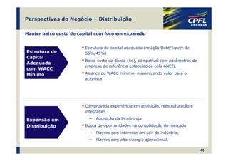 Perspectivas do Negócio – Distribuição

Manter baixo custo de capital com foco em expansão


                        Estrutura de capital adequada (relação Debt/Equity de
Estrutura de            55%/45%)
Capital
                        Baixo custo da dívida (kd), compatível com parâmetros de
Adequada
                        empresa de referência estabelecida pela ANEEL
com WACC
Mínimo                  Alcance do WACC mínimo, maximizando valor para o
                        acionista




                        Comprovada experiência em aquisição, reestruturação e
                        integração

Expansão em               ―   Aquisição da Piratininga

Distribuição            Busca de oportunidades na consolidação do mercado
                          ―   Players com interesse em sair da indústria;
                          ―   Players com alta sinergia operacional.

                                                                                   40
 