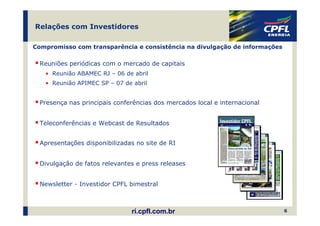 Relações com Investidores

Compromisso com transparência e consistência na divulgação de informações

  Reuniões periódicas com o mercado de capitais
   • Reunião ABAMEC RJ – 06 de abril
   • Reunião APIMEC SP – 07 de abril


  Presença nas principais conferências dos mercados local e internacional


  Teleconferências e Webcast de Resultados


  Apresentações disponibilizadas no site de RI


  Divulgação de fatos relevantes e press releases


  Newsletter - Investidor CPFL bimestral



                               ri.cpfl.com.br                               6
 