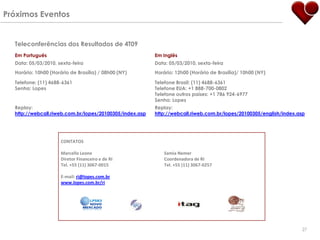 Próximos Eventos


  Teleconferências dos Resultados de 4T09
  Em Português                                           Em Inglês
  Data: 05/03/2010, sexta-feira                          Data: 05/03/2010, sexta-feira
  Horário: 10h00 (Horário de Brasília) / 08h00 (NY)      Horário: 12h00 (Horário de Brasília)/ 10h00 (NY)

  Telefone: (11) 4688-6361                               Telefone Brasil: (11) 4688-6361
  Senha: Lopes                                           Telefone EUA: +1 888-700-0802
                                                         Telefone outros países: +1 786 924-6977
                                                         Senha: Lopes
  Replay:                                                Replay:
  http://webcall.riweb.com.br/lopes/20100305/index.asp   http://webcall.riweb.com.br/lopes/20100305/english/index.asp




                      CONTATOS

                      Marcello Leone                         Samia Nemer
                      Diretor Financeiro e de RI             Coordenadora de RI
                      Tel. +55 (11) 3067-0015                Tel. +55 (11) 3067-0257

                      E-mail: ri@lopes.com.br
                      www.lopes.com.br/ri




                                                                                                                   27
 
