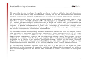 Forward-looking statements


This presentation does not constitute or form part of any offer, or invitation or solicitation of any offer to purchase,
sell or subscribe for shares or other securities of the Company, nor shall this presentation or any information
contained herein form the basis of, or act as inducement to enter into, any contract or commitment whatsoever.

This presentation contains financial and other information related to the business operations of Lopes –LPS Brasil
Consultoria de Imóveis S.A and its subsidiaries (“LPS” or the “Company”) as of and for the period ended June 30th
2011. It should not be considered as a recommendation for prospective investors to sell, purchase or subscribe
for securities of the Company. The information presented herein is in summary form and does not purport to be
complete. No reliance should be placed on the accuracy completeness of the information contained herein,
and no representation or warranty, express or implied, is given on behalf of the Company or its subsidiaries as to
the accuracy completeness of the information presented herein.

This presentation contains forward-looking statements. Investors are advised that whilst the Company believes
they are based on reasonable assumptions by Management, forward-looking statements rely on current
expectations and projections about future events and financial trends, and are not a guarantee of future results.
Forward-looking statements are subject to risks and uncertainties that affect or may affect business conditions
and results of operations, which therefore could materially differ from those anticipated in forward-looking
statements due to several factors, including competitive pressures, Brazilian macroeconomic conditions,
performance of the industry, changes in market conditions, and other factors expressed or implied in these
forward-looking statements or disclosed by the Company elsewhere, factors currently deemed immaterial.

The forward-looking statements contained herein speak only as of the date they are made and neither
Management, nor the Company or its subsidiaries undertake any obligation to release publicly any revision to
these forward-looking statements after the date of this presentation or to reflect the occurrence of unanticipated
events.




                                                                                                                     2
 