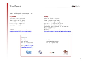Next Events


2Q11 Earnings Conference Call
Portuguese                                    English
Date: 08/15/2011, Monday                      Date: 08/15/2011, Monday
Time: 11h00 a.m. (BR Time)                    Time: 12h30 p.m. (BR Time)
      10h00 a.m. (NY Time)                          11h30 a.m. (NY Time)
Telephone: (11) 4688-6361                     Telephone Brazil: (11) 4688-6361
Password: LPS Brasil                          Telephone US: +1 888-700-0802
                                              Telephone other countries: +1 786 924-6977
                                              Password: LPS Brasil
Replay:                                       Replay:
http://webcall.riweb.com.br/lpsbrasil/        http://webcall.riweb.com.br/lpsbrasil/english/




                    CONTACTS

                    Marcello Leone               Paulo Samia
                    CFO and IRO                  Planning and IR Director
                    Tel. +55 (11) 3067-0015      Tel. +55 (11) 3067-0520

                    E-mail: ri@lopes.com.br
                    www.lopes.com.br/ir




                                                                                               26
 