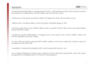 Highlights
• LPS Brasil reached R$5 billion in contracted sales in 2Q11, a 44% growth from 2Q10, which marks a record for
the Company in a single quarter, with R$3.9 billion only in the primary market.


• Net Revenue in this quarter was R$126.7 million, 59% higher than 2Q10, also an all time record.


• EBITDA in 2Q11 was R$59.2 million, up 94% from 2Q10, with EBITDA Margin of 47%.


• LPS Brasil posted Net Income of R$45.9 million in 2Q11, a growth of 72% on 2Q10. Net Income After Minority
Interest was R$39.7 million.


• CrediPronto! granted R$328 million in mortgage loans in this quarter, from a VGV of R$525.7 million and
accrued origination of over R$1.3 billion.


• In June, Financed Volume surpassed R$121 million, setting a new record, putting the company toward an
annualized run rate of R$ 1,45b


• Acquisitions : AçãoDall’Oca (Brasília) in 2Q11 and Condessa (São Paulo) in July.


•As an efficient distribution channel, Lopes continues to post a solid sales speed (VSO), above the market
average (24,5% consolidated and 51% in the low income segment)




                                                                                                                 5
 