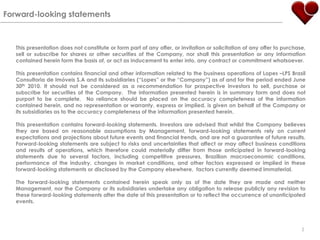 Forward-looking statementsThis presentation does not constitute or form part of any offer, or invitation or solicitation of any offer to purchase, sell or subscribe for shares or other securities of the Company, nor shall this presentation or any information contained herein form the basis of, or act as inducement to enter into, any contract or commitment whatsoever.This presentation contains financial and other information related to the business operations of Lopes –LPS BrasilConsultoria de Imóveis S.A and its subsidiaries (“Lopes” or the “Company”) as of and for the period ended June 30th 2010. It should not be considered as a recommendation for prospective investors to sell, purchase or subscribe for securities of the Company.  The information presented herein is in summary form and does not purport to be complete.  No reliance should be placed on the accuracy completeness of the information contained herein, and no representation or warranty, express or implied, is given on behalf of the Company or its subsidiaries as to the accuracy completeness of the information presented herein.  This presentation contains forward-looking statements. Investors are advised that whilst the Company believes they are based on reasonable assumptions by Management, forward-looking statements rely on current expectations and projections about future events and financial trends, and are not a guarantee of future results.  Forward-looking statements are subject to risks and uncertainties that affect or may affect business conditions and results of operations, which therefore could materially differ from those anticipated in forward-looking statements due to several factors, including competitive pressures, Brazilian macroeconomic conditions, performance of the industry, changes in market conditions, and other factors expressed or implied in these forward-looking statements or disclosed by the Company elsewhere,  factors currently deemed immaterial.The forward-looking statements contained herein speak only as of the date they are made and neither Management, nor the Company or its subsidiaries undertake any obligation to release publicly any revision to these forward-looking statements after the date of this presentation or to reflect the occurrence of unanticipated events.2