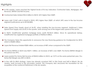 Highlights In this quarter, Lopes reached the highest levels of its key indicators: Contracted Sales, Mortgages, Net Revenue, EBITDA and Net Income.Contracted Sales totaled R$3.4 billion in 2Q10, 56% higher than 2Q09.Lopes sold 12,369 units in Brazil in 2Q10, 49% higher than 2Q09, of which 34% were in the low-income segment (units prices up to R$150,000). Sales Speed Over Supply stood at 36.4%, when isolating the low-income segment, Habitcasa´s Sales Speed Over Supply was 65.4% in the quarter, both among one of the largest sales speed of the sector. In 2Q10, CrediPronto! granted mortgage loans worth R$146.0 million. Since its operational startup, CrediPronto! has registered mortgage portfolio of R$436.8 million.The Company takes this opportunity to announce the new financing guidance for Credipronto! for 2010, which is R$500 million.Lopes Net Revenue totaled R$80 million, an increase of 48% when compared to the 2Q09.Pro-forma EBITDA in 2Q10 was R$39.1 million, an increase of 82% over 2Q09. Pro-forma EBITDA Margin in the period was 49%.Lopes posted Pro-forma Net Income of R$24.0 million in 2Q10, up 121% on the same period last year. Pro-forma Net Margin was 30% in 2Q10.In line with its M&A strategy, Lopes has already acquired VNC in São Paulo and Self in Niterói, Rio de Janeiro, both fucused in the secondary market. The Company also structured the foundation for the acquisition of the control of Patrimóvel, in Rio de Janeiro.5
