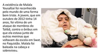 A existência de Malala
Yousafzai foi reconhecida
pelo mundo de uma forma
bem triste. A jovem, que em
outubro de 2012 tinha 14
anos, foi vítima de um
ataque de membros do
Talibã, contra o ônibus em
que ela estava junto de
outras meninas que
voltavam da escola em Swat,
no Paquistão. Malala foi
baleada na cabeça e
sobreviveu.
 