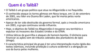 Quem é o Talibã?
• O Talibã é um grupo político que atua no Afeganistão e no Paquistão.
• O conhecido ataque às torres gêmeas em Nova Iorque, em 11 de setembro
de 2001, seu líder era Osama Bin Laden, que foi morto pelos norte
americanos.
• Apesar de ter sido destituído do governo formal, após a invasão americana
em 2001, o grupo continuou sendo influente.
• Hoje, o objetivo do Talibã no Afeganistão é recuperar seu território e
expulsar os invasores dos Estados Unidos e da OTAN.
• Utiliza táticas de guerrilha e ataques de homem-bomba. O dinheiro para
financiar as ações vem de tributos cobrados dos plantadores de ópio
(droga).
• A característica principal do grupo é ter uma interpretação muito rígida dos
textos islâmicos, incluindo proibição à cultura ocidental e a obrigação ao
uso da burca pelas mulheres.
 