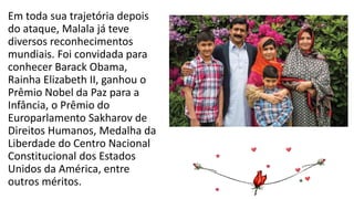 Em toda sua trajetória depois
do ataque, Malala já teve
diversos reconhecimentos
mundiais. Foi convidada para
conhecer Barack Obama,
Rainha Elizabeth II, ganhou o
Prêmio Nobel da Paz para a
Infância, o Prêmio do
Europarlamento Sakharov de
Direitos Humanos, Medalha da
Liberdade do Centro Nacional
Constitucional dos Estados
Unidos da América, entre
outros méritos.
 