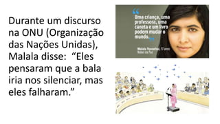 Durante um discurso
na ONU (Organização
das Nações Unidas),
Malala disse: “Eles
pensaram que a bala
iria nos silenciar, mas
eles falharam.”
 
