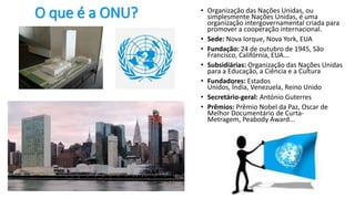 O que é a ONU? • Organização das Nações Unidas, ou
simplesmente Nações Unidas, é uma
organização intergovernamental criada para
promover a cooperação internacional.
• Sede: Nova Iorque, Nova York, EUA
• Fundação: 24 de outubro de 1945, São
Francisco, Califórnia, EUA...
• Subsidiárias: Organização das Nações Unidas
para a Educação, a Ciência e a Cultura
• Fundadores: Estados
Unidos, Índia, Venezuela, Reino Unido
• Secretário-geral: António Guterres
• Prêmios: Prêmio Nobel da Paz, Oscar de
Melhor Documentário de Curta-
Metragem, Peabody Award...
 
