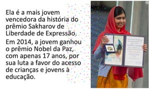 Ela é a mais jovem
vencedora da história do
prêmio Sakharov de
Liberdade de Expressão.
Em 2014, a jovem ganhou
o prêmio Nobel da Paz,
com apenas 17 anos, por
sua luta a favor do acesso
de crianças e jovens à
educação.
 
