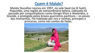 Quem é Malala?
Malala Yousafzai nasceu em 1997, no vale Swat (se lê Suót),
Paquistão, uma região de extraordinária beleza, cobiçada no
passado por conquistadores como Gengis Khan e Alexandre, o
Grande, e protegida pelos bravos guerreiros pashtuns – os povos
das montanhas. Foi habitada por reis e rainhas, príncipes e
princesas, como nos contos de fadas.
 
