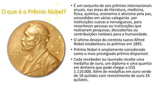 O que é o Prêmio Nobel?
• É um conjunto de seis prêmios internacionais
anuais, nas áreas de literatura, medicina,
física, química, economia e ativismo pela paz,
concedidos em várias categorias por
instituições suecas e norueguesas, para
reconhecer pessoas ou instituições que
realizaram pesquisas, descobertas ou
contribuições notáveis para a humanidade.
• O último desejo do cientista sueco Alfred
Nobel estabeleceu os prêmios em 1895.
• Prêmio Nobel é amplamente considerado
como o mais prestigiado prêmio disponível.
• Cada recebedor ou laureado recebe uma
medalha de ouro, um diploma e uma quantia
em dinheiro que pode chegar a US$
1.110.000. Além de medalhas em ouro verde
de 18 quilates com revestimento de ouro 24
quilates.
 