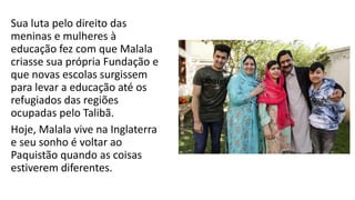 Sua luta pelo direito das
meninas e mulheres à
educação fez com que Malala
criasse sua própria Fundação e
que novas escolas surgissem
para levar a educação até os
refugiados das regiões
ocupadas pelo Talibã.
Hoje, Malala vive na Inglaterra
e seu sonho é voltar ao
Paquistão quando as coisas
estiverem diferentes.
 
