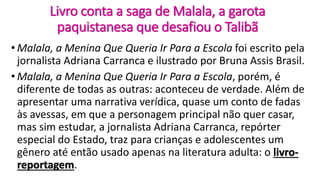 Livro conta a saga de Malala, a garota
paquistanesa que desafiou o Talibã
• Malala, a Menina Que Queria Ir Para a Escola foi escrito pela
jornalista Adriana Carranca e ilustrado por Bruna Assis Brasil.
• Malala, a Menina Que Queria Ir Para a Escola, porém, é
diferente de todas as outras: aconteceu de verdade. Além de
apresentar uma narrativa verídica, quase um conto de fadas
às avessas, em que a personagem principal não quer casar,
mas sim estudar, a jornalista Adriana Carranca, repórter
especial do Estado, traz para crianças e adolescentes um
gênero até então usado apenas na literatura adulta: o livro-
reportagem.
 