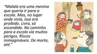 “Malala era uma menina
que queria ir para a
escola. Mas, no lugar
onde vivia, isso era
proibido. Livro, só
escondido. No caminho
para a escola via muitos
perigos. Riscos
inimagináveis. De morte,
até.”
 