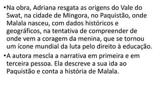 •Na obra, Adriana resgata as origens do Vale do
Swat, na cidade de Mingora, no Paquistão, onde
Malala nasceu, com dados históricos e
geográficos, na tentativa de compreender de
onde vem a coragem da menina, que se tornou
um ícone mundial da luta pelo direito à educação.
•A autora mescla a narrativa em primeira e em
terceira pessoa. Ela descreve a sua ida ao
Paquistão e conta a história de Malala.
 