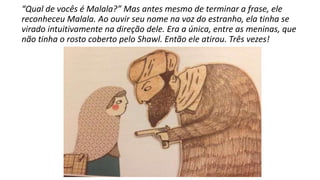 “Qual de vocês é Malala?” Mas antes mesmo de terminar a frase, ele
reconheceu Malala. Ao ouvir seu nome na voz do estranho, ela tinha se
virado intuitivamente na direção dele. Era a única, entre as meninas, que
não tinha o rosto coberto pelo Shawl. Então ele atirou. Três vezes!
 