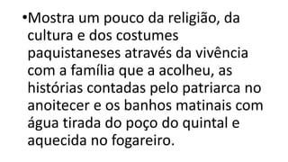 •Mostra um pouco da religião, da
cultura e dos costumes
paquistaneses através da vivência
com a família que a acolheu, as
histórias contadas pelo patriarca no
anoitecer e os banhos matinais com
água tirada do poço do quintal e
aquecida no fogareiro.
 