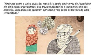 “Radinhos eram a única diversão, mas só se podia ouvir a voz de Fazlullah e
ele dizia coisas apavorantes, que traziam pesadelos e tiravam o sono das
meninas. Seus discursos ecoavam por todo o vale como os trovões de uma
tempestade.”
 