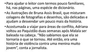 •Para ajudar o leitor com termos pouco familiares,
há, nas páginas, uma espécie de dicionário.
•As ilustrações de Bruna Assis Brasil, que misturam
colagens de fotografias e desenhos, são delicadas e
ajudam a desvendar um pouco mais da história.
•Acostumada a viajar para áreas de conflito, Adriana
voltou ao Paquistão duas semanas após Malala ser
baleada na cabeça. “Não sabíamos que ela se
tornaria o que se tornou. Até então, era uma
história de violência contra uma menina muito
jovem”, conta a jornalista.
 