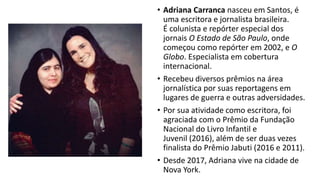 • Adriana Carranca nasceu em Santos, é
uma escritora e jornalista brasileira.
É colunista e repórter especial dos
jornais O Estado de São Paulo, onde
começou como repórter em 2002, e O
Globo. Especialista em cobertura
internacional.
• Recebeu diversos prêmios na área
jornalística por suas reportagens em
lugares de guerra e outras adversidades.
• Por sua atividade como escritora, foi
agraciada com o Prêmio da Fundação
Nacional do Livro Infantil e
Juvenil (2016), além de ser duas vezes
finalista do Prêmio Jabuti (2016 e 2011).
• Desde 2017, Adriana vive na cidade de
Nova York.
 