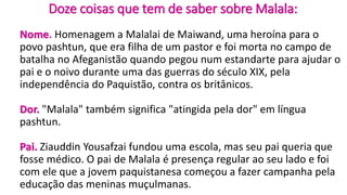 Doze coisas que tem de saber sobre Malala:
Nome. Homenagem a Malalai de Maiwand, uma heroína para o
povo pashtun, que era filha de um pastor e foi morta no campo de
batalha no Afeganistão quando pegou num estandarte para ajudar o
pai e o noivo durante uma das guerras do século XIX, pela
independência do Paquistão, contra os britânicos.
Dor. "Malala" também significa "atingida pela dor" em língua
pashtun.
Pai. Ziauddin Yousafzai fundou uma escola, mas seu pai queria que
fosse médico. O pai de Malala é presença regular ao seu lado e foi
com ele que a jovem paquistanesa começou a fazer campanha pela
educação das meninas muçulmanas.
 