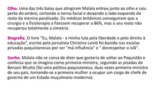 Olho. Uma das três balas que atingiram Malala entrou junto ao olho e saiu
perto do ombro, cortando o nervo facial e deixando o lado esquerdo do
rosto da menina paralisado. Os médicos britânicos conseguiram que a
cirurgia e a fisioterapia a fizessem recuperar a 86%, mas o seu rosto não
recuperou totalmente a simetria.
Biografia. O livro “Eu, Malala - a minha luta pela liberdade e pelo direito à
educação”, escrito pela jornalista Christina Lamb foi banido nas escolas
privadas paquistanesas por ser "má influência" e " desrespeitar o islã".
Sonho. Malala não se cansa de dizer que gostaria de voltar ao Paquistão e
confessa que se imagina como primeira-ministra, seguindo as pisadas de
Benazir Bhutto (foi uma política paquistanesa, duas vezes primeira-ministra
de seu país, tornando-se a primeira mulher a ocupar um cargo de chefe de
governo de um Estado muçulmano moderno).
 