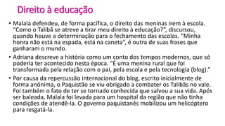 Direito à educação
• Malala defendeu, de forma pacífica, o direito das meninas irem à escola.
“Como o Talibã se atreve a tirar meu direito à educação?”, discursou,
quando houve a determinação para o fechamento das escolas. “Minha
honra não está na espada, está na caneta”, é outra de suas frases que
ganharam o mundo.
• Adriana descreve a história como um conto dos tempos modernos, que só
poderia ter acontecido nesta época. “É uma menina rural que foi
transformada pela relação com o pai, pela escola e pela tecnologia (blog).”
• Por causa da repercussão internacional do blog, escrito inicialmente de
forma anônima, o Paquistão se viu obrigado a combater os Talibãs no vale.
Foi também o fato de ter se tornado conhecida que salvou a sua vida. Após
ser baleada, Malala foi levada para um hospital da região que não tinha
condições de atendê-la. O governo paquistanês mobilizou um helicóptero
para resgatá-la.
 