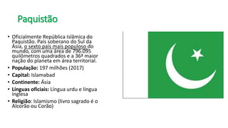 Paquistão
• Oficialmente República Islâmica do
Paquistão. País soberano do Sul da
Ásia, o sexto país mais populoso do
mundo, com uma área de 796.095
quilômetros quadrados e a 36ª maior
nação do planeta em área territorial.
• População: 197 milhões (2017)
• Capital: Islamabad
• Continente: Ásia
• Línguas oficiais: Língua urdu e língua
inglesa
• Religião: Islamismo (livro sagrado é o
Alcorão ou Corão)
 