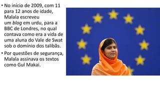• No início de 2009, com 11
para 12 anos de idade,
Malala escreveu
um blog em urdu, para a
BBC de Londres, no qual
contava como era a vida de
uma aluna do Vale de Swat
sob o domínio dos talibãs.
• Por questões de segurança,
Malala assinava os textos
como Gul Makai.
 