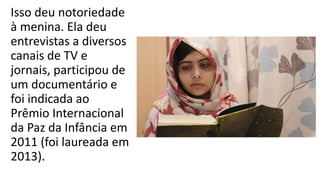 Isso deu notoriedade
à menina. Ela deu
entrevistas a diversos
canais de TV e
jornais, participou de
um documentário e
foi indicada ao
Prêmio Internacional
da Paz da Infância em
2011 (foi laureada em
2013).
 