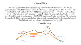 HGEONOR2020
O modelo hgeoHNOR2020 fornece a separação entre o elipsoide de referência das altitudes
geométricas em SIRGAS2000 e as superfícies de referência da realização REALT-2018 da componente
vertical do Sistema Geodésico Brasileiro (SGB), isto é, os data verticais de Imbituba e Santana. Dessa
forma, o fator para conversão extraído do modelo (η) permite a obtenção de altitudes normais
modeladas (HNmod), compatíveis com o REALT-2018, a partir de altitudes geométricas (h) resultantes
de medições GNSS em regiões onde não haja cobertura adequada da Rede Altimétrica de Alta Precisão
(RAAP), isto é, onde não existam estações altimétricas do SGB:
Hᴺmod = h - η
 