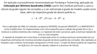 Foi aplicado o procedimento recomendado por Forsberg e Tscherning: aplicação da
Colocação por Mínimos Quadrados (CMQ) a partir dos resíduos pontuais εo para o
cálculo da grade regular de correções ω a ser adicionada à grade do modelo usado como
base, além da respectiva grade de desvio padrão σω.
Para a aplicação da CMQ, foi utilizado o programa GEOGRID, do pacote GRAVSOFT, e o MAPGEO2015
como modelo-base. Foi implementada uma rotina específica para a adição das grades (N+ω=η), o
recálculo e análise estatística dos resíduos, e a repetição de todo o processo após a eventual rejeição de
uma ou mais estações.
A rejeição de estações tem como base a comparação entre os resíduos pontuais recalculados (ε) e as
respectivas estimativas de incerteza extraídas da grade de desvio padrão das correções. São rejeitadas as
estações cujos resíduos recalculados ultrapassam o limite usual – o triplo do desvio padrão da respectiva
correção (σω). Em caso de rejeição, repete-se o processo de cálculo.
 