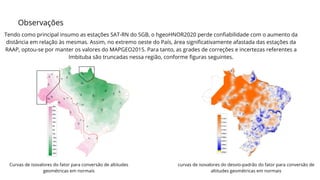 Observações
Tendo como principal insumo as estações SAT-RN do SGB, o hgeoHNOR2020 perde confiabilidade com o aumento da
distância em relação às mesmas. Assim, no extremo oeste do País, área significativamente afastada das estações da
RAAP, optou-se por manter os valores do MAPGEO2015. Para tanto, as grades de correções e incertezas referentes a
Imbituba são truncadas nessa região, conforme figuras seguintes.
Curvas de isovalores do fator para conversão de altitudes
geométricas em normais
curvas de isovalores do desvio-padrão do fator para conversão de
altitudes geométricas em normais
 