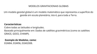 MODELOS GRAVITACIONAIS GLOBAIS
Um modelo geoidal global é um modelo matemático que representa a superfície do
geoide em escala planetária, isto é, para toda a Terra.
Características
Cobre todas as latitudes e longitudes.
Baseado principalmente em: Dados de satélites gravimétricos (como os satélites
GRACE, GOCE, CHAMP).
Exemplo de Modelos, como:
EGM84, EGM96, EGM2008.
 