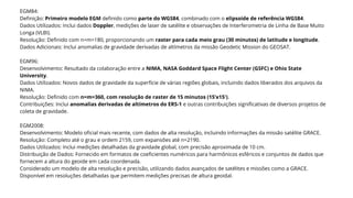 EGM84:
Definição: Primeiro modelo EGM definido como parte do WGS84, combinado com o elipsoide de referência WGS84.
Dados Utilizados: Inclui dados Doppler, medições de laser de satélite e observações de Interferometria de Linha de Base Muito
Longa (VLBI).
Resolução: Definido com n=m=180, proporcionando um raster para cada meio grau (30 minutos) de latitude e longitude.
Dados Adicionais: Inclui anomalias de gravidade derivadas de altímetros da missão Geodetic Mission do GEOSAT.
EGM96:
Desenvolvimento: Resultado da colaboração entre a NIMA, NASA Goddard Space Flight Center (GSFC) e Ohio State
University.
Dados Utilizados: Novos dados de gravidade da superfície de várias regiões globais, incluindo dados liberados dos arquivos da
NIMA.
Resolução: Definido com n=m=360, com resolução de raster de 15 minutos (15’x15′).
Contribuições: Inclui anomalias derivadas de altímetros do ERS-1 e outras contribuições significativas de diversos projetos de
coleta de gravidade.
EGM2008:
Desenvolvimento: Modelo oficial mais recente, com dados de alta resolução, incluindo informações da missão satélite GRACE.
Resolução: Completo até o grau e ordem 2159, com expansões até n=2190.
Dados Utilizados: Inclui medições detalhadas da gravidade global, com precisão aproximada de 10 cm.
Distribuição de Dados: Fornecido em formatos de coeficientes numéricos para harmônicos esféricos e conjuntos de dados que
fornecem a altura do geoide em cada coordenada.
Considerado um modelo de alta resolução e precisão, utilizando dados avançados de satélites e missões como a GRACE.
Disponível em resoluções detalhadas que permitem medições precisas de altura geoidal.
 