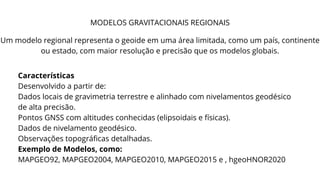 MODELOS GRAVITACIONAIS REGIONAIS
Um modelo regional representa o geoide em uma área limitada, como um país, continente
ou estado, com maior resolução e precisão que os modelos globais.
Características
Desenvolvido a partir de:
Dados locais de gravimetria terrestre e alinhado com nivelamentos geodésico
de alta precisão.
Pontos GNSS com altitudes conhecidas (elipsoidais e físicas).
Dados de nivelamento geodésico.
Observações topográficas detalhadas.
Exemplo de Modelos, como:
MAPGEO92, MAPGEO2004, MAPGEO2010, MAPGEO2015 e , hgeoHNOR2020
 