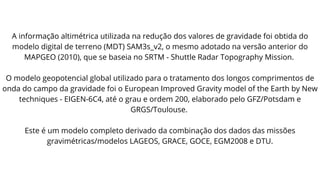 A informação altimétrica utilizada na redução dos valores de gravidade foi obtida do
modelo digital de terreno (MDT) SAM3s_v2, o mesmo adotado na versão anterior do
MAPGEO (2010), que se baseia no SRTM - Shuttle Radar Topography Mission.
O modelo geopotencial global utilizado para o tratamento dos longos comprimentos de
onda do campo da gravidade foi o European Improved Gravity model of the Earth by New
techniques - EIGEN-6C4, até o grau e ordem 200, elaborado pelo GFZ/Potsdam e
GRGS/Toulouse.
Este é um modelo completo derivado da combinação dos dados das missões
gravimétricas/modelos LAGEOS, GRACE, GOCE, EGM2008 e DTU.
 