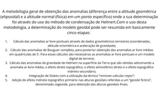A metodologia geral de obtenção das anomalias (diferença entre a altitude geométrica
(elipsoidal) e a altitude normal (física) em um ponto específico) onde a sua determinação
foi através do uso do método de condensação de Helmert.Com o uso desta
metodologia, a determinação do modelo geoidal pode ser resumida em basicamente
cinco etapas:
1. Cálculo das anomalias ar livre pontuais através de dados gravimétricos terrestres (coordenadas,
altitude ortométrica e aceleração de gravidade);
2. Cálculo das anomalias de Bouguer completa, para posterior obtenção das anomalias ar livre médias
em quadrículas de 5’. Para esses cálculos são necessárias as anomalias ar livre pontuais e um modelo
digital de terreno;
3. Cálculo das anomalias de gravidade de Helmert na superfície da Terra que são obtidas adicionando a
anomalia ar livre média, o efeito direto topográfico, o efeito atmosférico direto e o efeito topográfico
indireto secundário;
4. Integração de Stokes com a utilização da técnica ”remover-calcular-repor”;
5. Adição do efeito indireto topográfico primário nas alturas geoidais referidas a um “geoide fictício”,
denominado cogeoide, para obtenção das alturas geoidais finais.
 