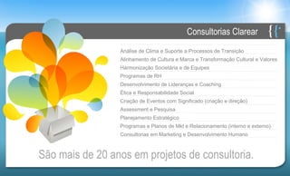 Consultorias Clarear
                  Análise de Clima e Suporte a Processos de Transição
                  Alinhamento de Cultura e Marca e Transformação Cultural e Valores
                  Harmonização Societária e de Equipes
                  Programas de RH
                  Desenvolvimento de Lideranças e Coaching
                  Ética e Responsabilidade Social
                  Criação de Eventos com Significado (criação e direção)
                  Assessment e Pesquisa
                  Planejamento Estratégico
                  Programas e Planos de Mkt e Relacionamento (interno e externo)
                  Consultorias em Marketing e Desenvolvimento Humano



São mais de 20 anos em projetos de consultoria.
 